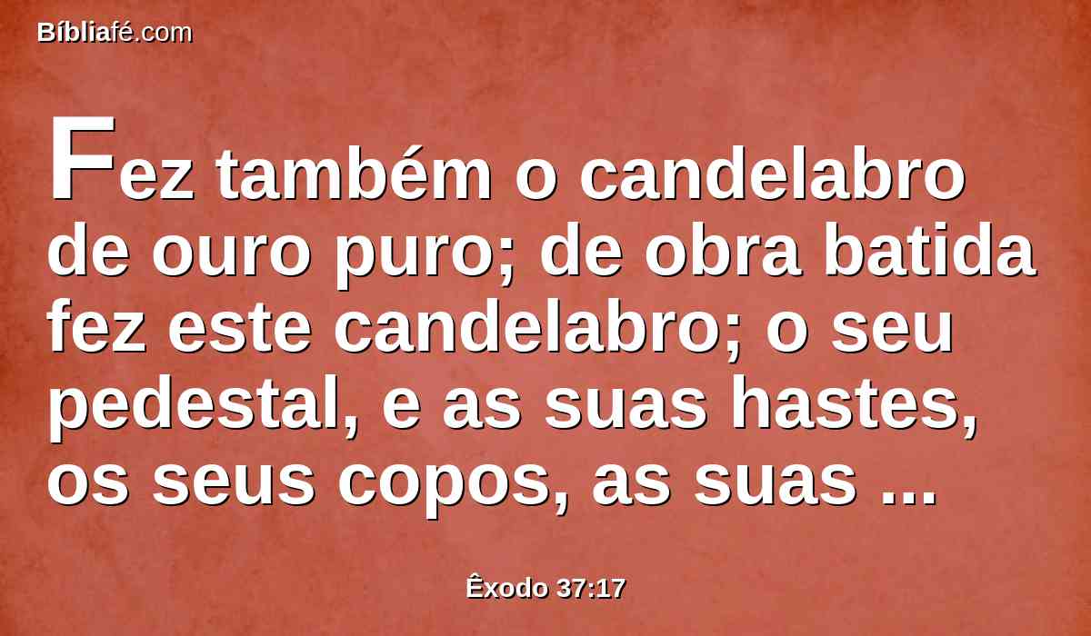 Fez também o candelabro de ouro puro; de obra batida fez este candelabro; o seu pedestal, e as suas hastes, os seus copos, as suas maçãs, e as suas flores, formavam com ele uma só peça.