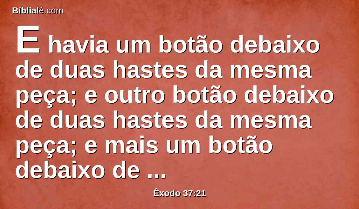 E havia um botão debaixo de duas hastes da mesma peça; e outro botão debaixo de duas hastes da mesma peça; e mais um botão debaixo de duas hastes da mesma peça; assim se fez para as seis hastes, que saíam dele.