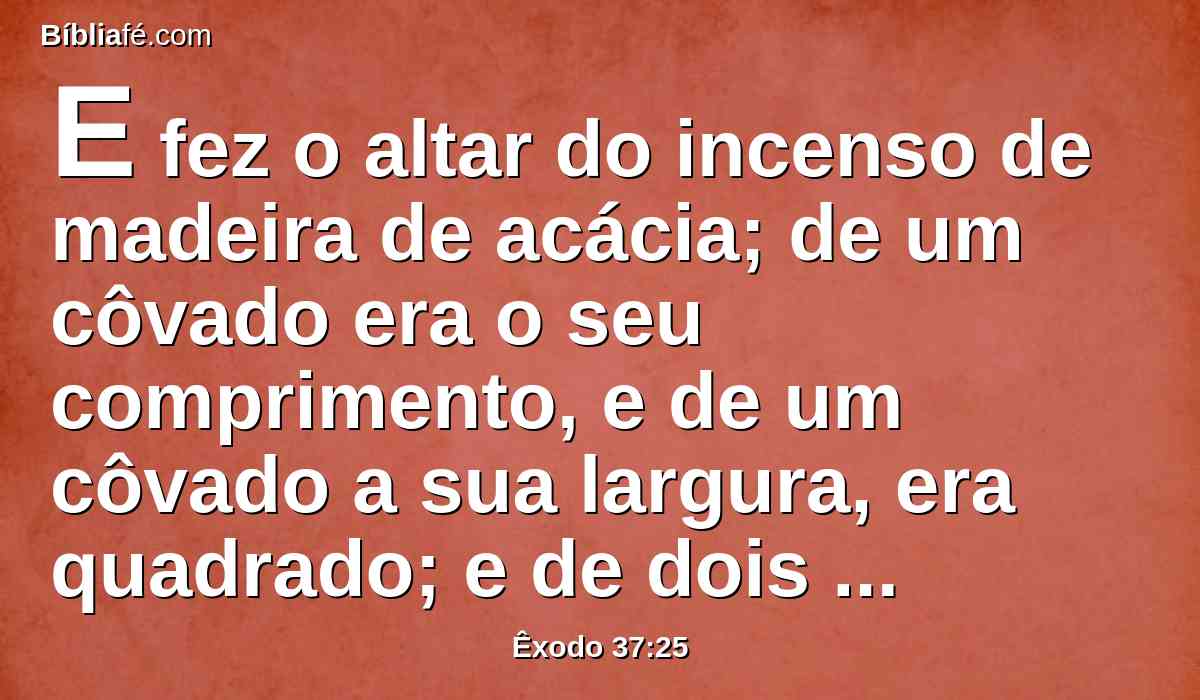 E fez o altar do incenso de madeira de acácia; de um côvado era o seu comprimento, e de um côvado a sua largura, era quadrado; e de dois côvados a sua altura; dele mesmo eram feitas as suas pontas.