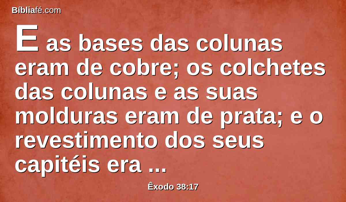 E as bases das colunas eram de cobre; os colchetes das colunas e as suas molduras eram de prata; e o revestimento dos seus capitéis era de prata; e todas as colunas do pátio eram cingidas de prata.