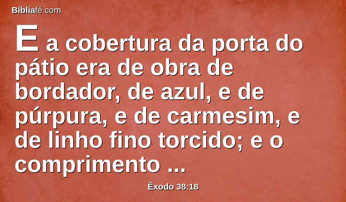 E a cobertura da porta do pátio era de obra de bordador, de azul, e de púrpura, e de carmesim, e de linho fino torcido; e o comprimento era de vinte côvados, e a altura, na largura, de cinco côvados, conforme as cortinas do pátio.