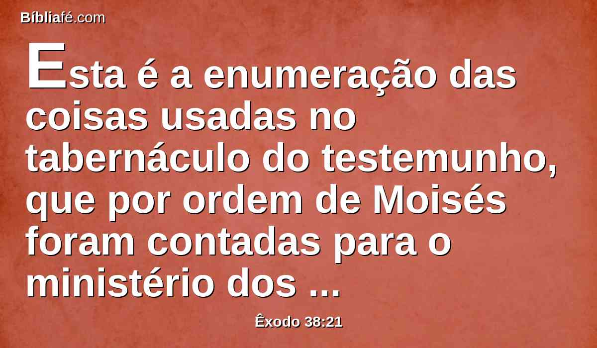 Esta é a enumeração das coisas usadas no tabernáculo do testemunho, que por ordem de Moisés foram contadas para o ministério dos levitas, por intermédio de Itamar, filho de Arão, o sacerdote.