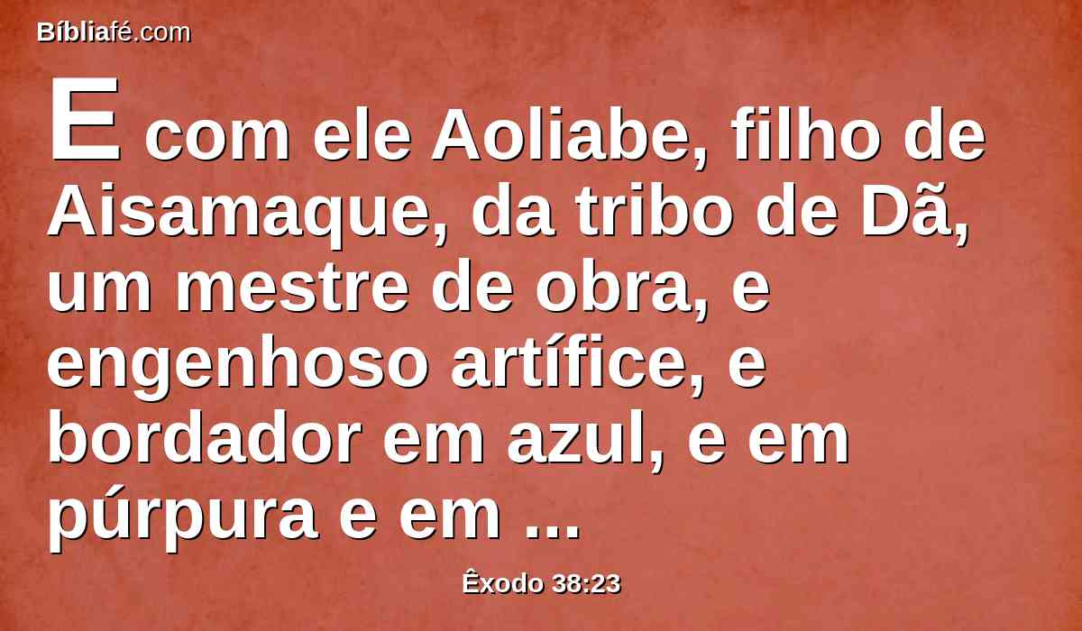 E com ele Aoliabe, filho de Aisamaque, da tribo de Dã, um mestre de obra, e engenhoso artífice, e bordador em azul, e em púrpura e em carmesim e em linho fino.