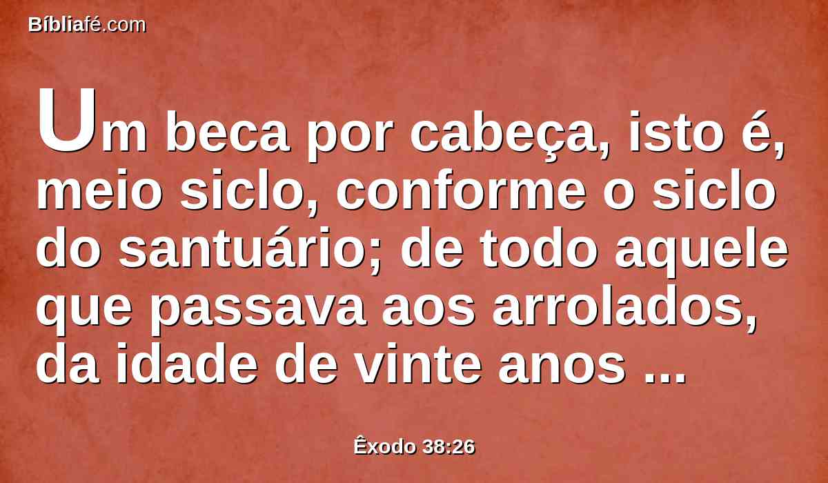 Um beca por cabeça, isto é, meio siclo, conforme o siclo do santuário; de todo aquele que passava aos arrolados, da idade de vinte anos para cima, que foram seiscentos e três mil e quinhentos e cinqüenta.