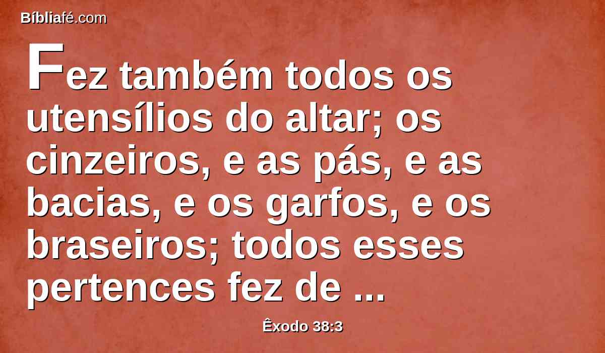 Fez também todos os utensílios do altar; os cinzeiros, e as pás, e as bacias, e os garfos, e os braseiros; todos esses pertences fez de cobre.