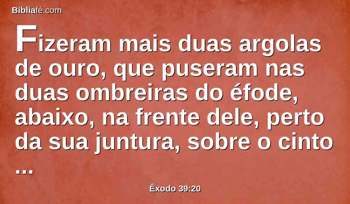 Fizeram mais duas argolas de ouro, que puseram nas duas ombreiras do éfode, abaixo, na frente dele, perto da sua juntura, sobre o cinto de obra esmerada do éfode.