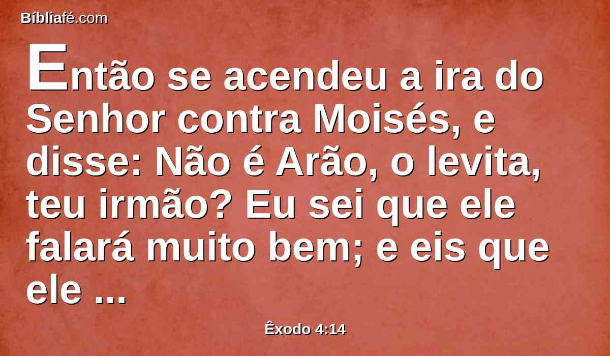 Então se acendeu a ira do Senhor contra Moisés, e disse: Não é Arão, o levita, teu irmão? Eu sei que ele falará muito bem; e eis que ele também sai ao teu encontro; e, vendo-te, se alegrará em seu coração.