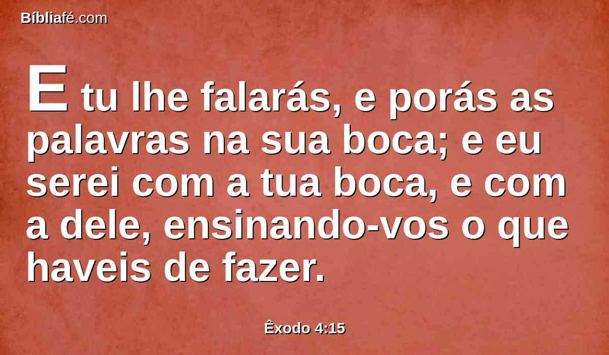 E tu lhe falarás, e porás as palavras na sua boca; e eu serei com a tua boca, e com a dele, ensinando-vos o que haveis de fazer.