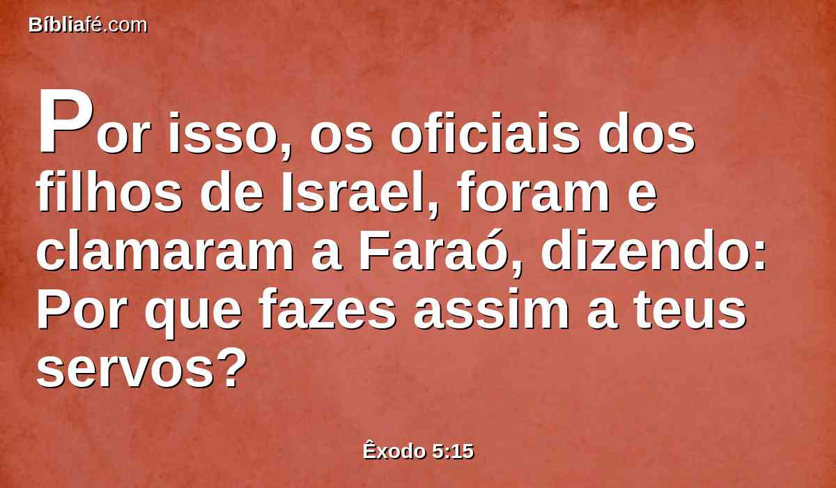 Por isso, os oficiais dos filhos de Israel, foram e clamaram a Faraó, dizendo: Por que fazes assim a teus servos?