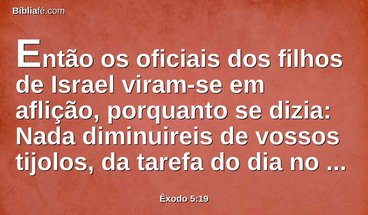 Então os oficiais dos filhos de Israel viram-se em aflição, porquanto se dizia: Nada diminuireis de vossos tijolos, da tarefa do dia no seu dia.