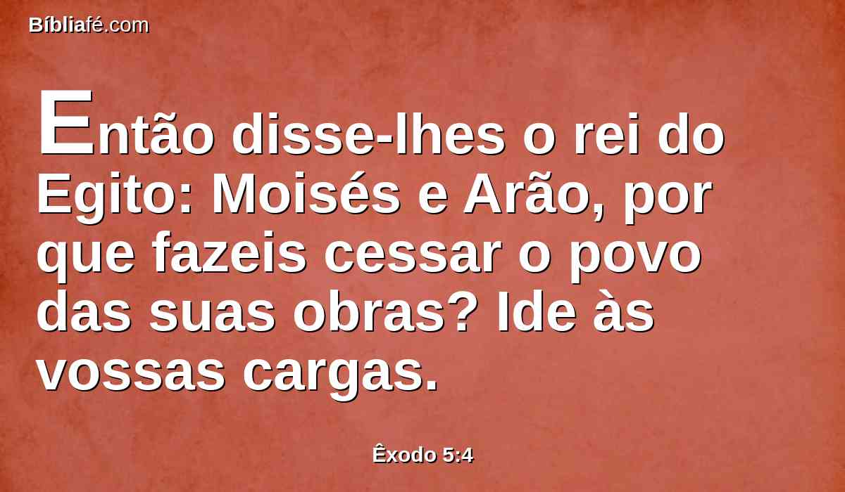 Então disse-lhes o rei do Egito: Moisés e Arão, por que fazeis cessar o povo das suas obras? Ide às vossas cargas.