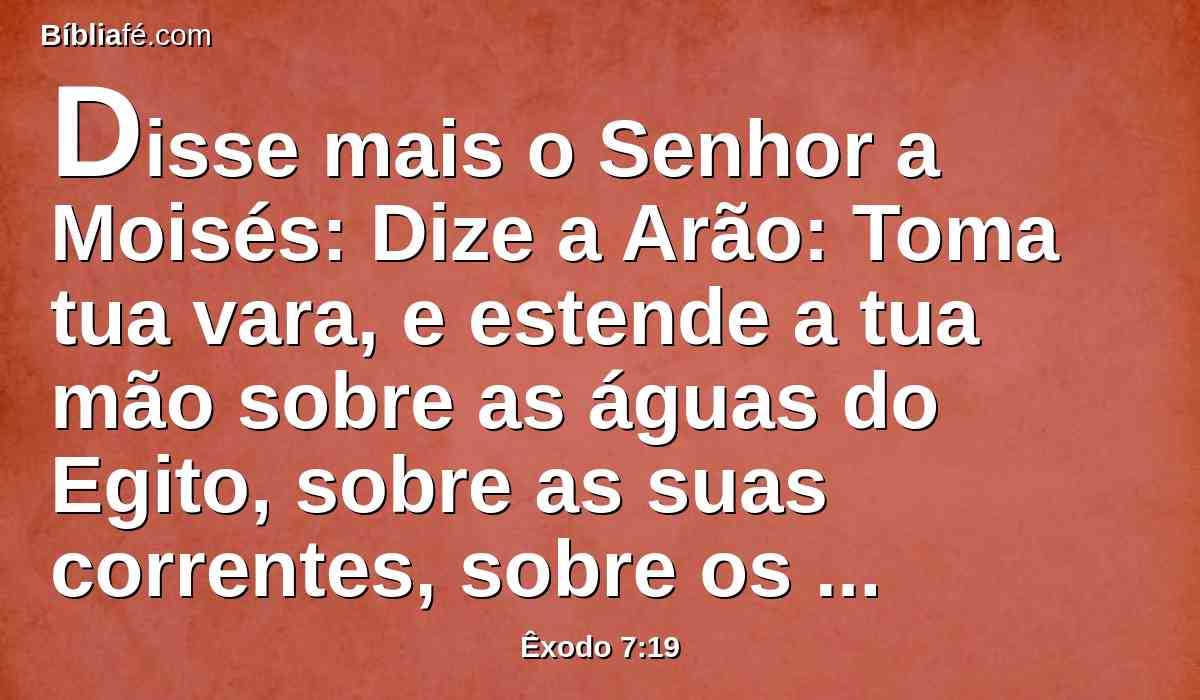 Disse mais o Senhor a Moisés: Dize a Arão: Toma tua vara, e estende a tua mão sobre as águas do Egito, sobre as suas correntes, sobre os seus rios, e sobre os seus tanques, e sobre todo o ajuntamento das suas águas, para que se tornem em sangue; e haja sangue em toda a terra do Egito, assim nos vasos de madeira como nos de pedra.