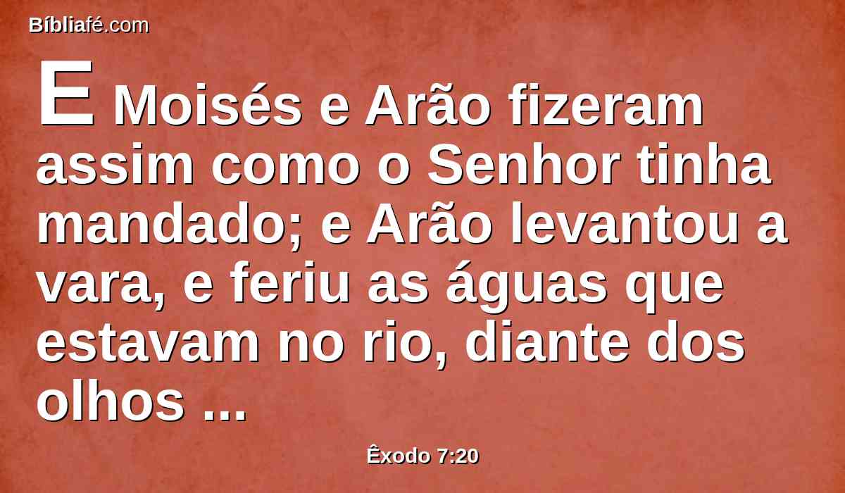 E Moisés e Arão fizeram assim como o Senhor tinha mandado; e Arão levantou a vara, e feriu as águas que estavam no rio, diante dos olhos de Faraó, e diante dos olhos de seus servos; e todas as águas do rio se tornaram em sangue,