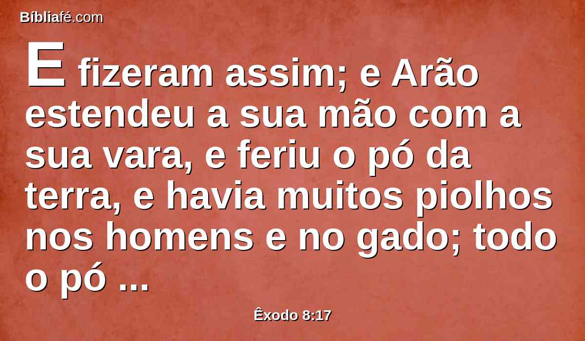 E fizeram assim; e Arão estendeu a sua mão com a sua vara, e feriu o pó da terra, e havia muitos piolhos nos homens e no gado; todo o pó da terra se tornou em piolhos em toda a terra do Egito.