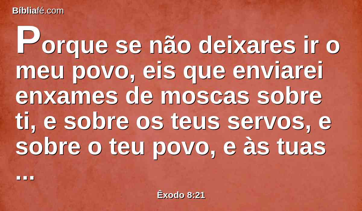 Porque se não deixares ir o meu povo, eis que enviarei enxames de moscas sobre ti, e sobre os teus servos, e sobre o teu povo, e às tuas casas; e as casas dos egípcios se encherão destes enxames, e também a terra em que eles estiverem.