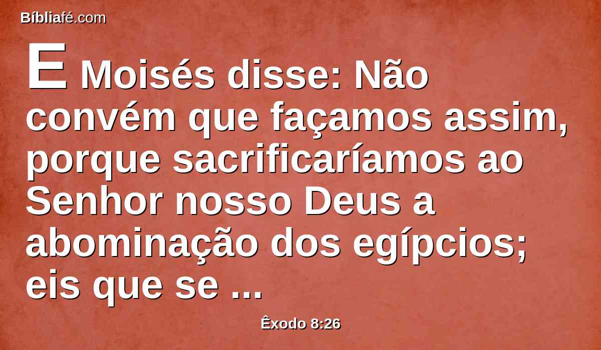 E Moisés disse: Não convém que façamos assim, porque sacrificaríamos ao Senhor nosso Deus a abominação dos egípcios; eis que se sacrificássemos a abominação dos egípcios perante os seus olhos, não nos apedrejariam eles?