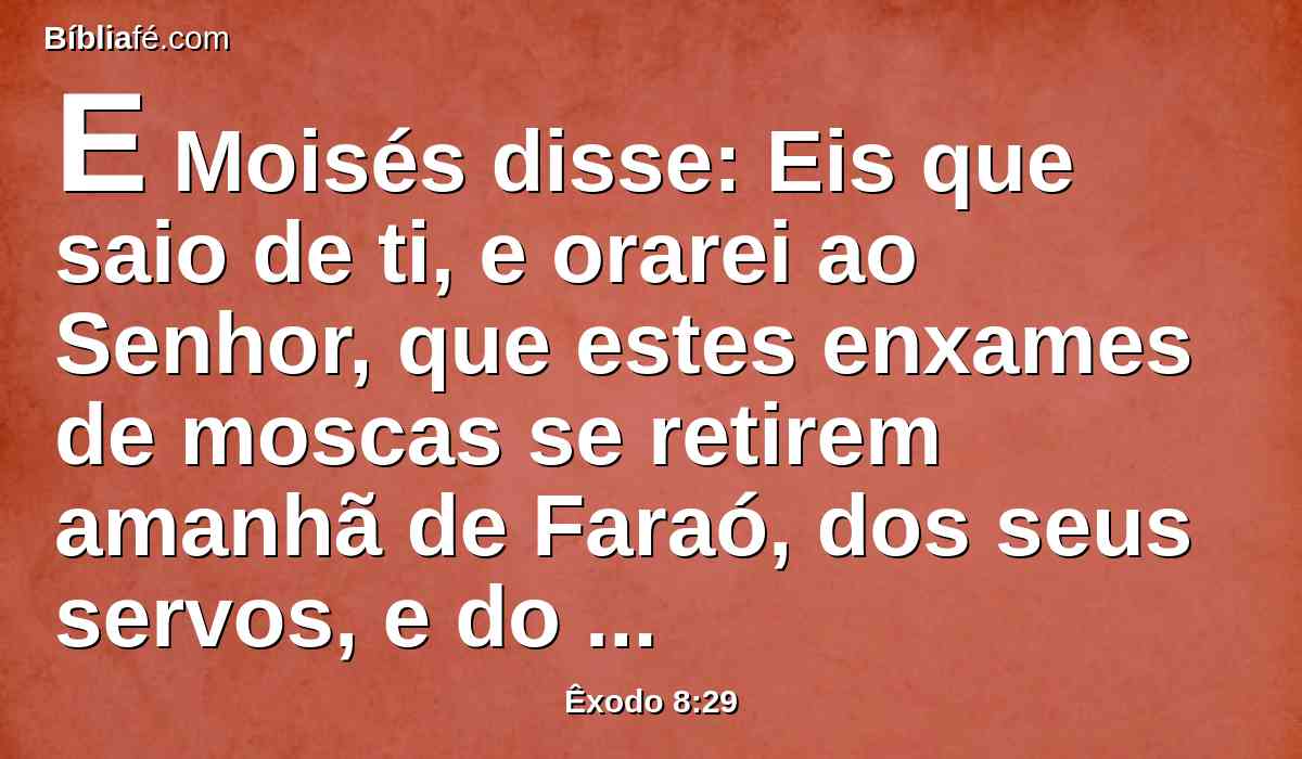 E Moisés disse: Eis que saio de ti, e orarei ao Senhor, que estes enxames de moscas se retirem amanhã de Faraó, dos seus servos, e do seu povo; somente que Faraó não mais me engane, não deixando ir a este povo para sacrificar ao Senhor.