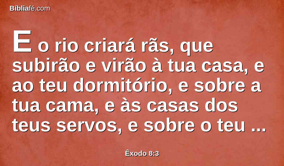 E o rio criará rãs, que subirão e virão à tua casa, e ao teu dormitório, e sobre a tua cama, e às casas dos teus servos, e sobre o teu povo, e aos teus fornos, e às tuas amassadeiras.