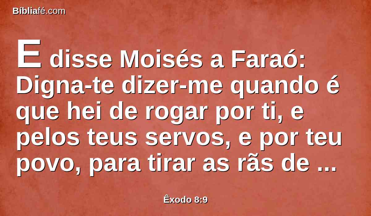 E disse Moisés a Faraó: Digna-te dizer-me quando é que hei de rogar por ti, e pelos teus servos, e por teu povo, para tirar as rãs de ti, e das tuas casas, e fiquem somente no rio?