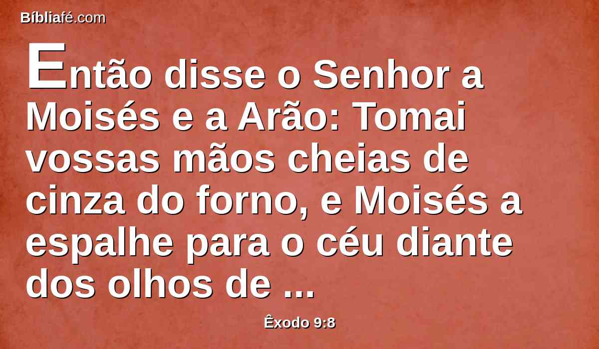 Então disse o Senhor a Moisés e a Arão: Tomai vossas mãos cheias de cinza do forno, e Moisés a espalhe para o céu diante dos olhos de Faraó;