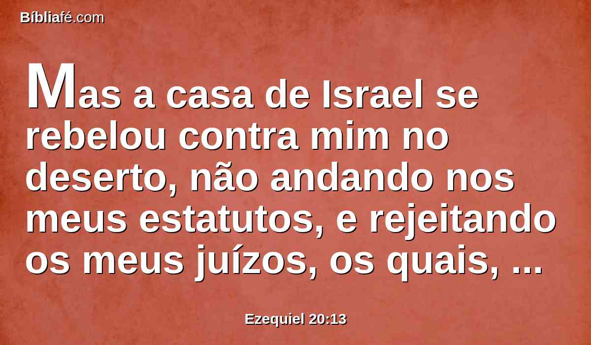 Mas a casa de Israel se rebelou contra mim no deserto, não andando nos meus estatutos, e rejeitando os meus juízos, os quais, cumprindo-os, o homem viverá por eles; e profanaram grandemente os meus sábados; e eu disse que derramaria sobre eles o meu furor no deserto, para os consumir.