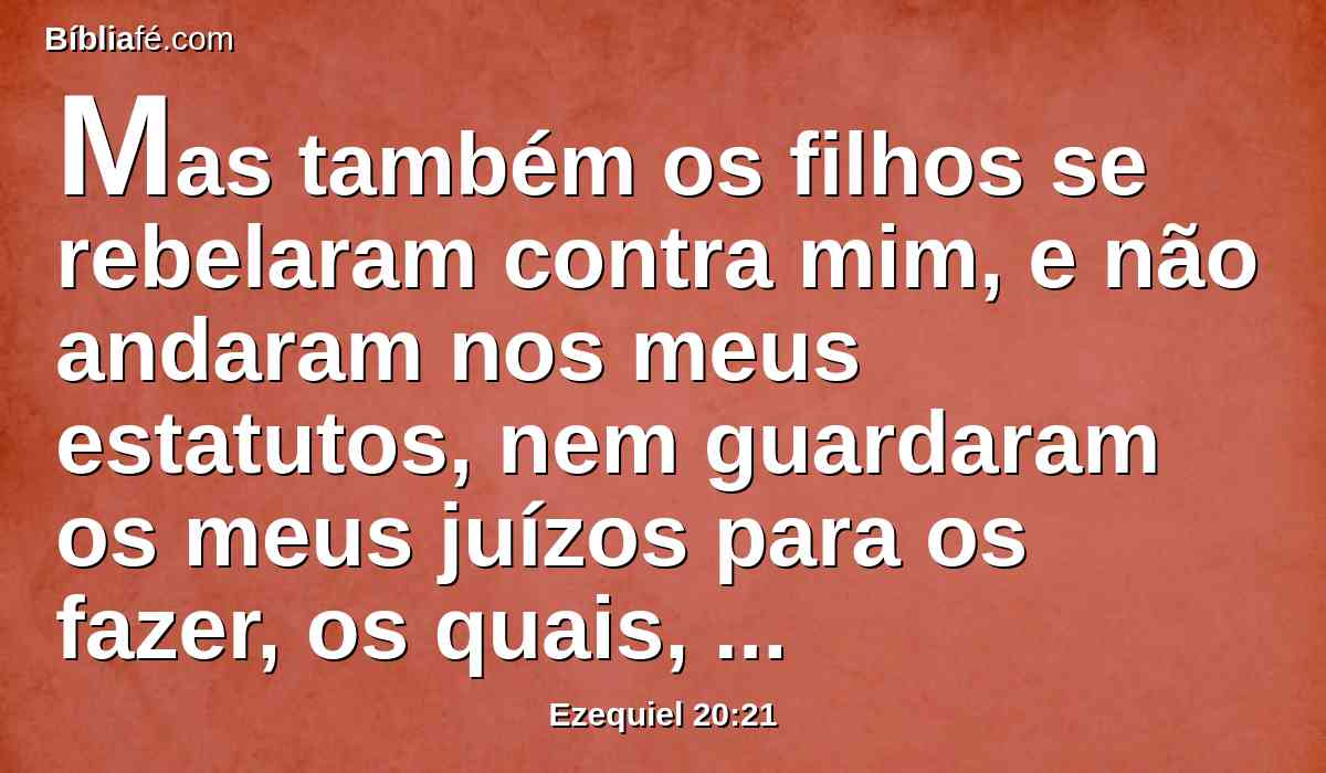 Mas também os filhos se rebelaram contra mim, e não andaram nos meus estatutos, nem guardaram os meus juízos para os fazer, os quais, cumprindo-os, o homem viverá por eles; eles profanaram os meus sábados; por isso eu disse que derramaria sobre eles o meu furor, para cumprir contra eles a minha ira no deserto.