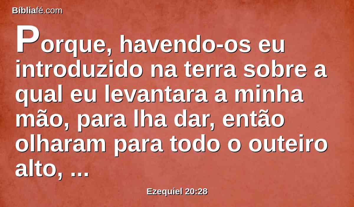 Porque, havendo-os eu introduzido na terra sobre a qual eu levantara a minha mão, para lha dar, então olharam para todo o outeiro alto, e para toda a árvore frondosa, e ofereceram ali os seus sacrifícios e apresentaram ali a provocação das suas ofertas; puseram ali os seus cheiros suaves, e ali derramaram as suas libações.