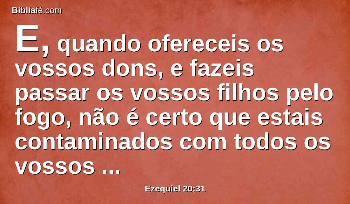 E, quando ofereceis os vossos dons, e fazeis passar os vossos filhos pelo fogo, não é certo que estais contaminados com todos os vossos ídolos, até este dia? E vós me consultaríeis, ó casa de Israel? Vivo eu, diz o Senhor DEUS, que vós não me consultareis.