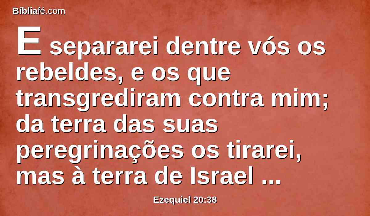 E separarei dentre vós os rebeldes, e os que transgrediram contra mim; da terra das suas peregrinações os tirarei, mas à terra de Israel não voltarão; e sabereis que eu sou o Senhor.