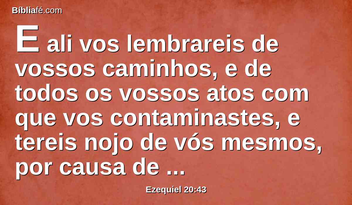 E ali vos lembrareis de vossos caminhos, e de todos os vossos atos com que vos contaminastes, e tereis nojo de vós mesmos, por causa de todas as vossas maldades que tendes cometido.