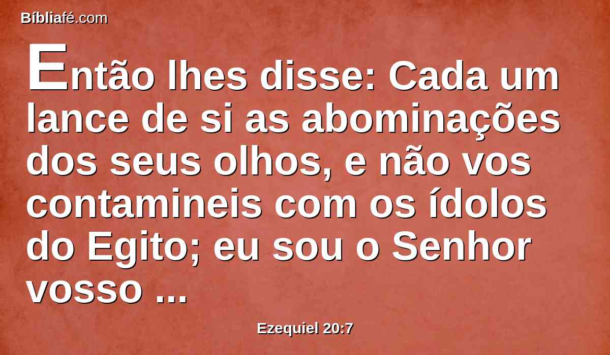 Então lhes disse: Cada um lance de si as abominações dos seus olhos, e não vos contamineis com os ídolos do Egito; eu sou o Senhor vosso Deus.