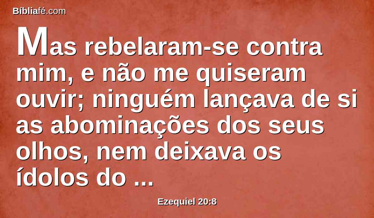 Mas rebelaram-se contra mim, e não me quiseram ouvir; ninguém lançava de si as abominações dos seus olhos, nem deixava os ídolos do Egito; então eu disse que derramaria sobre eles o meu furor, para cumprir a minha ira contra eles no meio da terra do Egito.