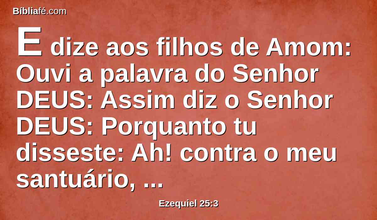 E dize aos filhos de Amom: Ouvi a palavra do Senhor DEUS: Assim diz o Senhor DEUS: Porquanto tu disseste: Ah! contra o meu santuário, quando foi profanado; e contra a terra de Israel, quando foi assolada; e contra a casa de Judá, quando foi ao cativeiro;