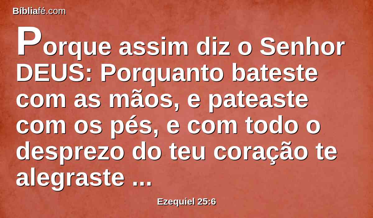 Porque assim diz o Senhor DEUS: Porquanto bateste com as mãos, e pateaste com os pés, e com todo o desprezo do teu coração te alegraste contra a terra de Israel,