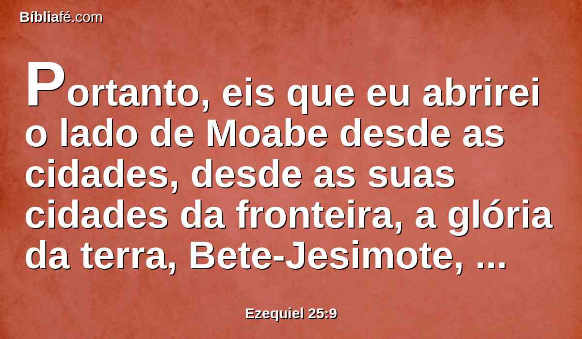 Portanto, eis que eu abrirei o lado de Moabe desde as cidades, desde as suas cidades da fronteira, a glória da terra, Bete-Jesimote, Baal-Meom, e Quiriataim.