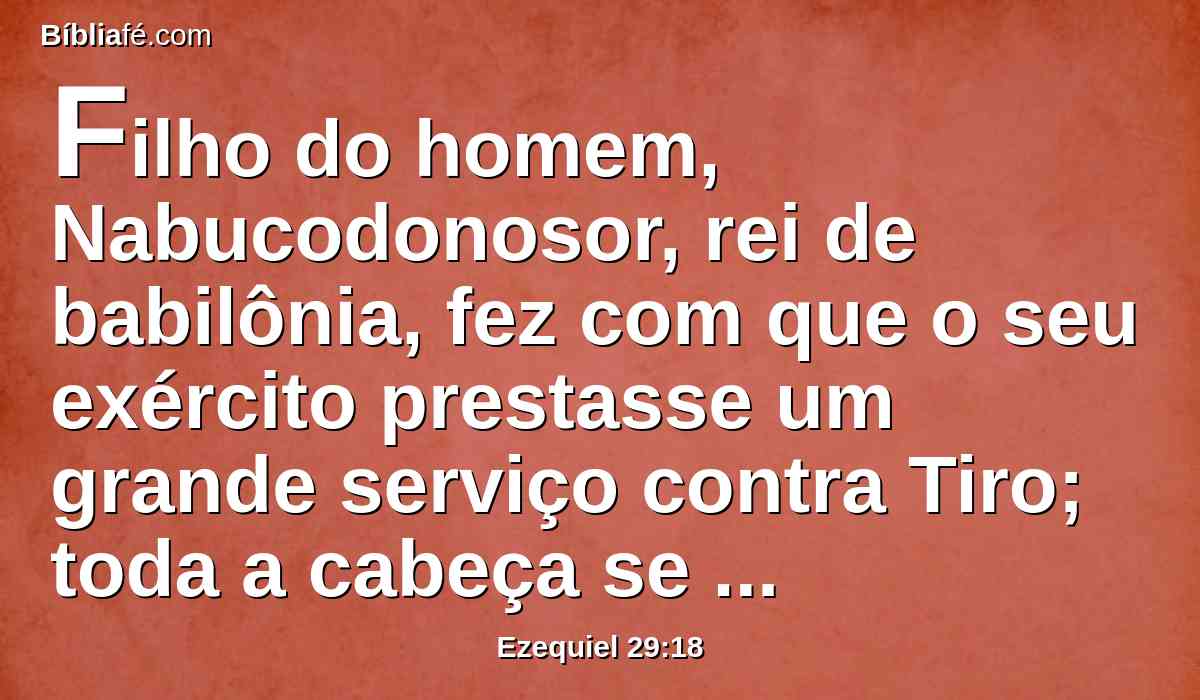 Filho do homem, Nabucodonosor, rei de babilônia, fez com que o seu exército prestasse um grande serviço contra Tiro; toda a cabeça se tornou calva, e todo o ombro se pelou; e não houve paga de Tiro para ele, nem para o seu exército, pelo serviço que prestou contra ela.