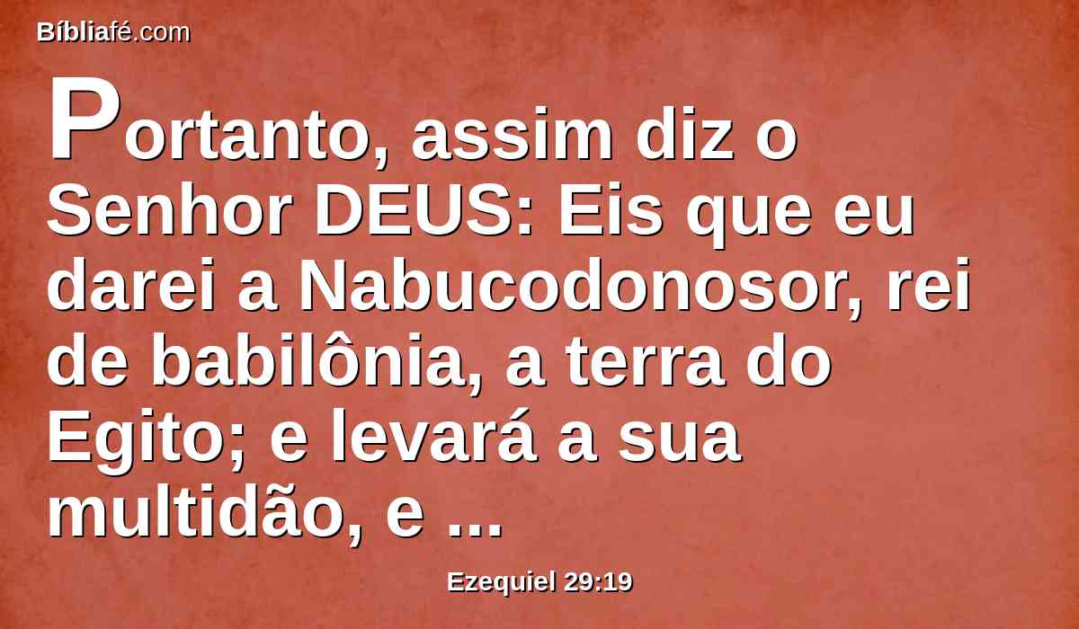 Portanto, assim diz o Senhor DEUS: Eis que eu darei a Nabucodonosor, rei de babilônia, a terra do Egito; e levará a sua multidão, e tomará o seu despojo, e roubará a sua presa, e isto será a recompensa para o seu exército.