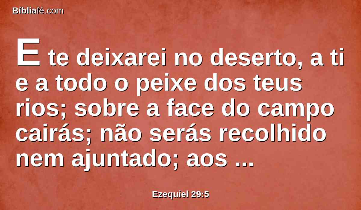 E te deixarei no deserto, a ti e a todo o peixe dos teus rios; sobre a face do campo cairás; não serás recolhido nem ajuntado; aos animais da terra e às aves do céu te dei por mantimento.