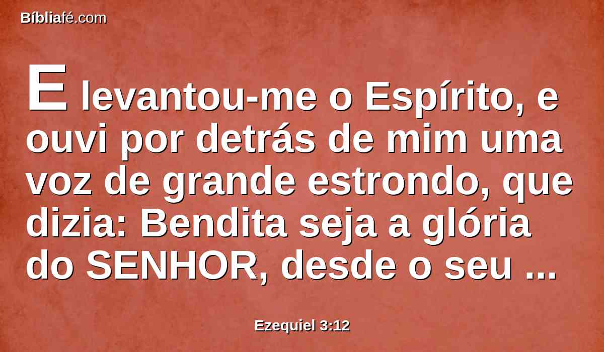 E levantou-me o Espírito, e ouvi por detrás de mim uma voz de grande estrondo, que dizia: Bendita seja a glória do SENHOR, desde o seu lugar.