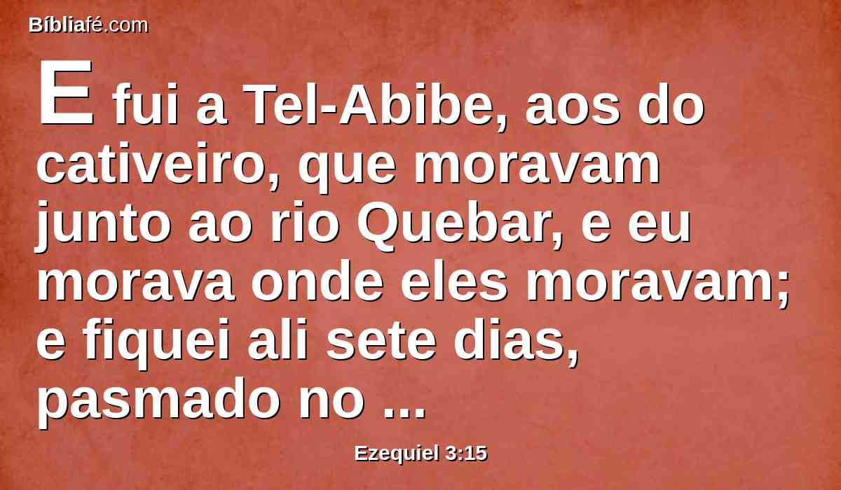 E fui a Tel-Abibe, aos do cativeiro, que moravam junto ao rio Quebar, e eu morava onde eles moravam; e fiquei ali sete dias, pasmado no meio deles.