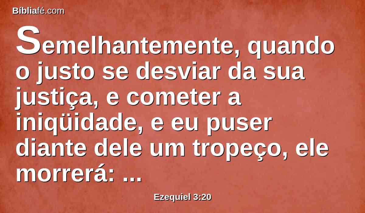 Semelhantemente, quando o justo se desviar da sua justiça, e cometer a iniqüidade, e eu puser diante dele um tropeço, ele morrerá: porque tu não o avisaste, no seu pecado morrerá; e suas justiças, que tiver praticado, não serão lembradas, mas o seu sangue, da tua mão o requererei.