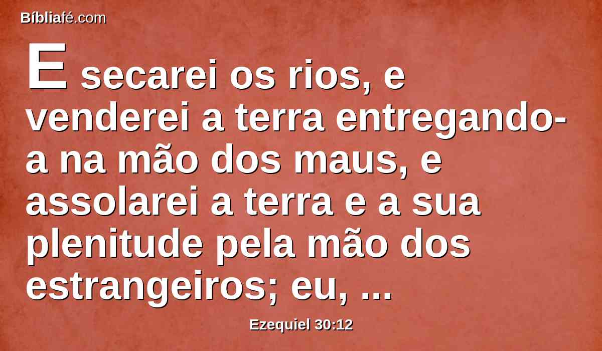 E secarei os rios, e venderei a terra entregando-a na mão dos maus, e assolarei a terra e a sua plenitude pela mão dos estrangeiros; eu, o Senhor, o disse.