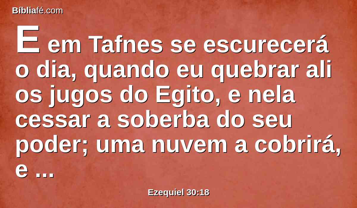 E em Tafnes se escurecerá o dia, quando eu quebrar ali os jugos do Egito, e nela cessar a soberba do seu poder; uma nuvem a cobrirá, e suas filhas irão em cativeiro.