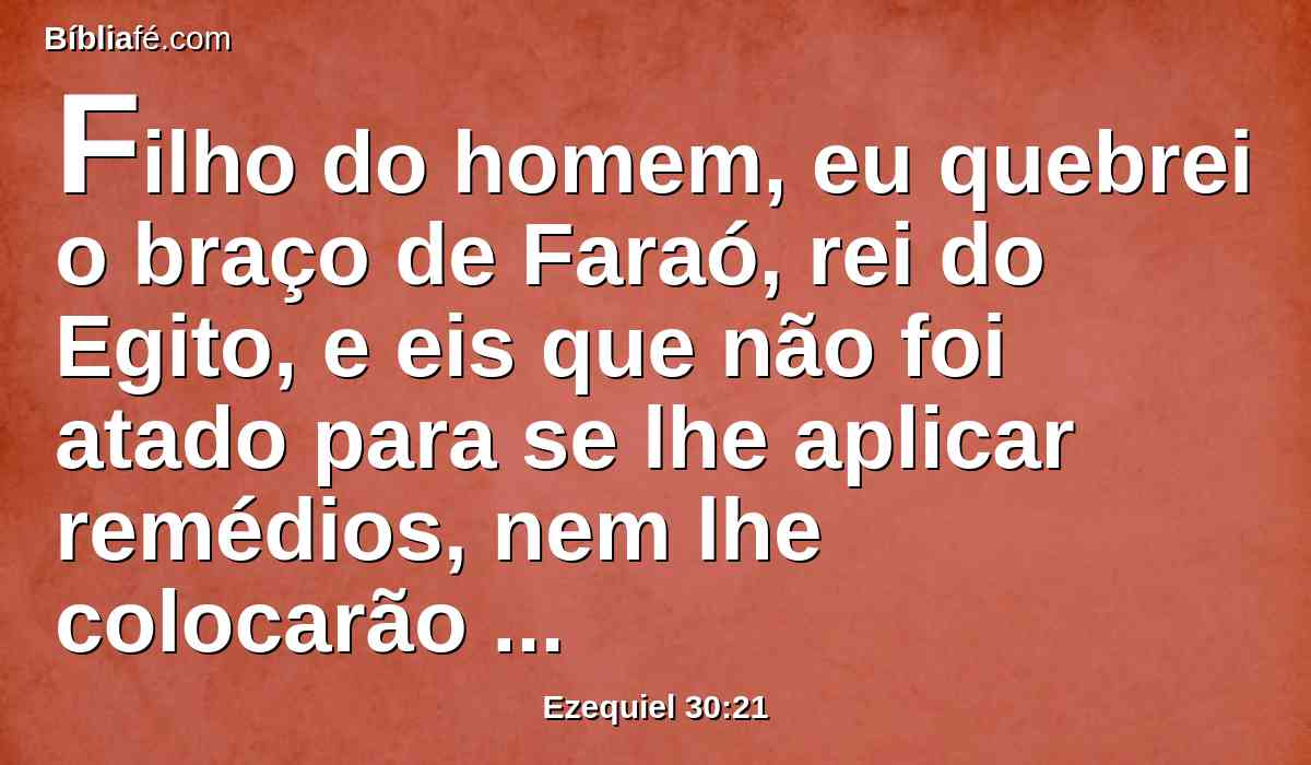 Filho do homem, eu quebrei o braço de Faraó, rei do Egito, e eis que não foi atado para se lhe aplicar remédios, nem lhe colocarão ligaduras para o atar, a fim de torná-lo forte, para pegar na espada.