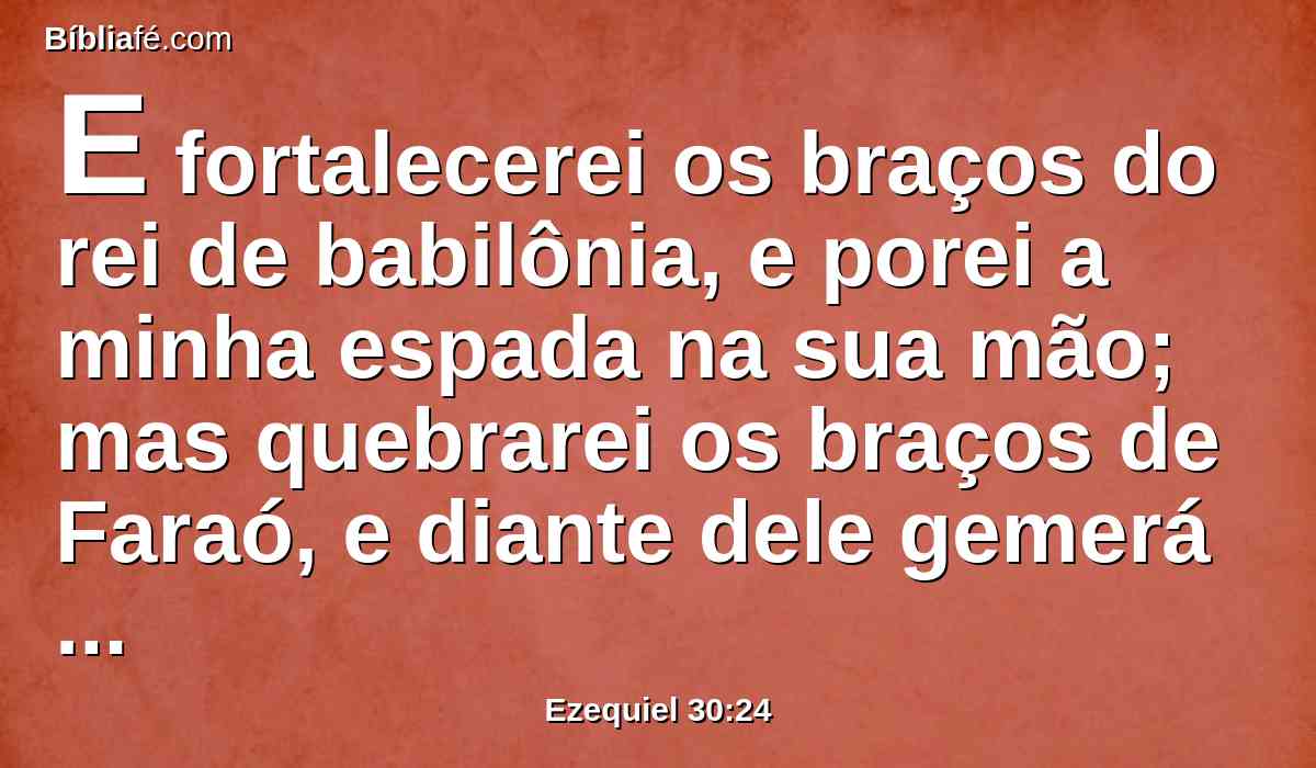 E fortalecerei os braços do rei de babilônia, e porei a minha espada na sua mão; mas quebrarei os braços de Faraó, e diante dele gemerá como geme o traspassado.