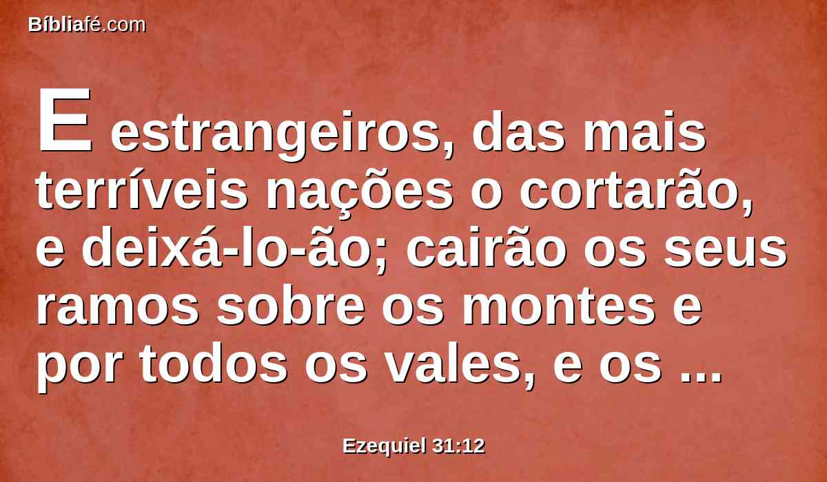 E estrangeiros, das mais terríveis nações o cortarão, e deixá-lo-ão; cairão os seus ramos sobre os montes e por todos os vales, e os seus renovos serão quebrados por todos os rios da terra; e todos os povos da terra se retirarão da sua sombra, e o deixarão.