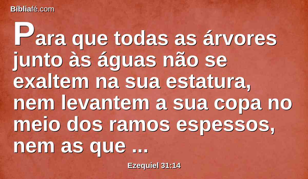 Para que todas as árvores junto às águas não se exaltem na sua estatura, nem levantem a sua copa no meio dos ramos espessos, nem as que bebem as águas venham a confiar em si, por causa da sua altura; porque todos estão entregues à morte, até à terra mais baixa, no meio dos filhos dos homens, com os que descem à cova.