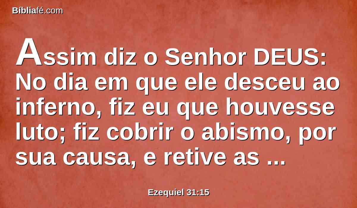 Assim diz o Senhor DEUS: No dia em que ele desceu ao inferno, fiz eu que houvesse luto; fiz cobrir o abismo, por sua causa, e retive as suas correntes, e detiveram-se as muitas águas; e cobri o Líbano de preto por causa dele, e todas as árvores do campo por causa dele desfaleceram.