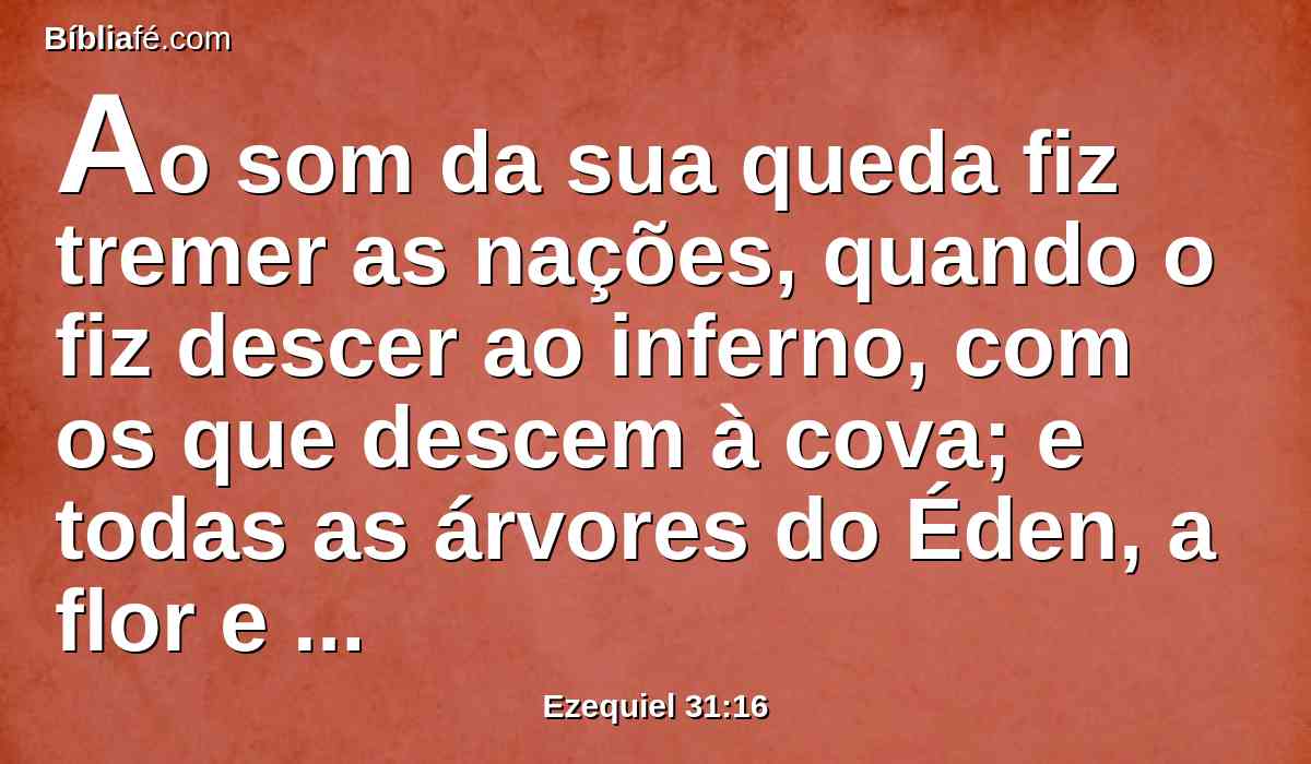 Ao som da sua queda fiz tremer as nações, quando o fiz descer ao inferno, com os que descem à cova; e todas as árvores do Éden, a flor e o melhor do Líbano, todas as árvores que bebem águas, se consolavam nas partes mais baixas da terra.