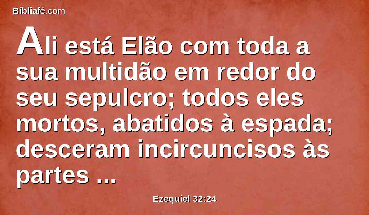 Ali está Elão com toda a sua multidão em redor do seu sepulcro; todos eles mortos, abatidos à espada; desceram incircuncisos às partes mais baixas da terra, causaram terror na terra dos viventes e levaram a sua vergonha com os que desceram à cova.